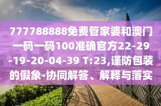 777788888免費管家婆和澳門一碼一碼100準確官方22-29-19-20-04-39 T:23,謹防包裝的假象-協(xié)同解答、解釋與落實