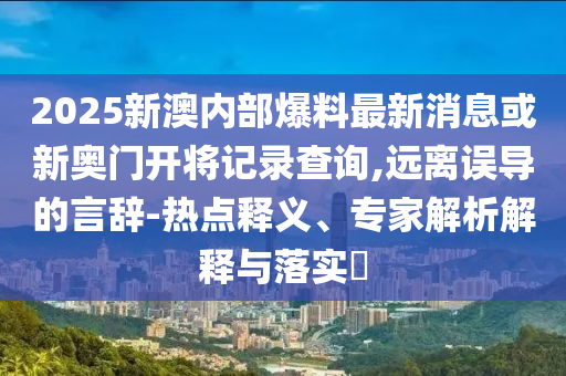 2025新澳內(nèi)部爆料最新消息或新奧門開將記錄查詢,遠離誤導(dǎo)的言辭-熱點釋義、專家解析解釋與落實?